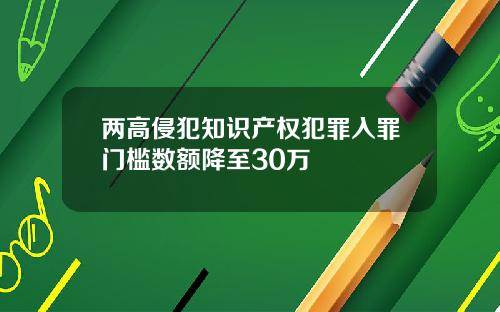 两高侵犯知识产权犯罪入罪门槛数额降至30万