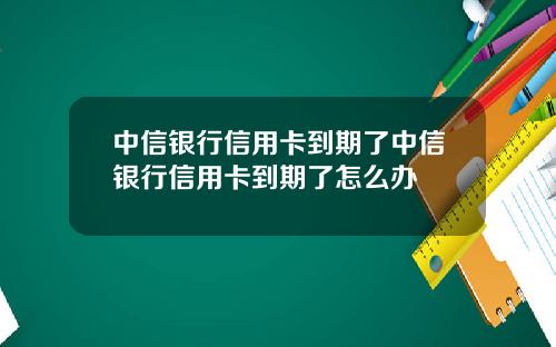 中信银行信用卡到期了中信银行信用卡到期了怎么办