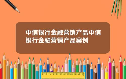 中信银行金融营销产品中信银行金融营销产品案例