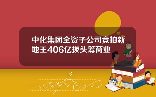 中化集团全资子公司竞拍新地王406亿拔头筹商业