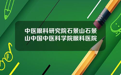 中医眼科研究院石景山石景山中国中医科学院眼科医院
