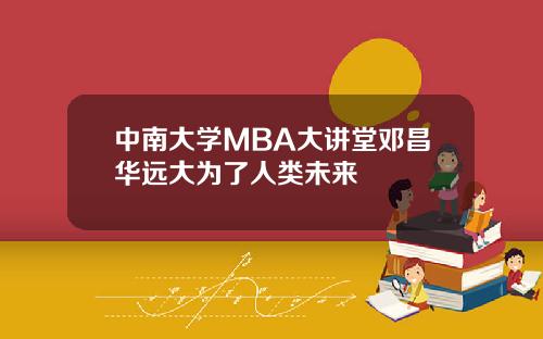 中南大学MBA大讲堂邓昌华远大为了人类未来