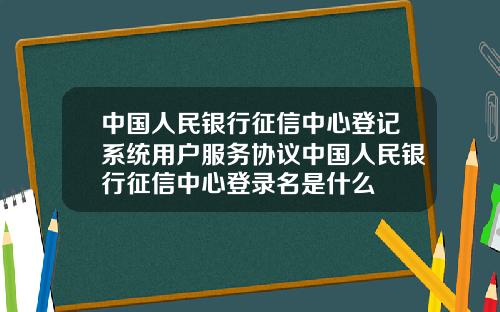中国人民银行征信中心登记系统用户服务协议中国人民银行征信中心登录名是什么
