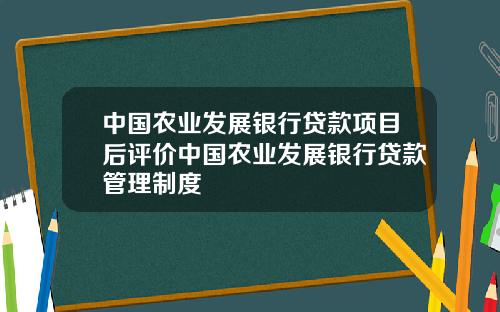 中国农业发展银行贷款项目后评价中国农业发展银行贷款管理制度