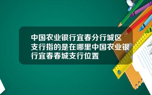 中国农业银行宜春分行城区支行指的是在哪里中国农业银行宜春春城支行位置