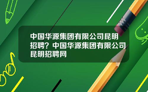 中国华源集团有限公司昆明招聘？中国华源集团有限公司昆明招聘网