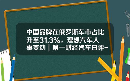 中国品牌在俄罗斯车市占比升至31.3%，理想汽车人事变动｜第一财经汽车日评-中国在俄罗斯公司【新闻】