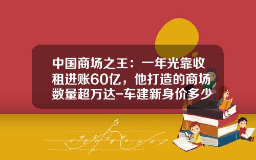中国商场之王：一年光靠收租进账60亿，他打造的商场数量超万达-车建新身价多少【新闻】
