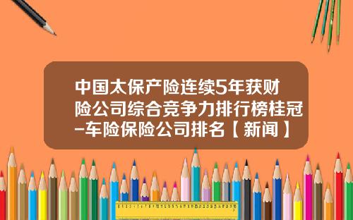 中国太保产险连续5年获财险公司综合竞争力排行榜桂冠-车险保险公司排名【新闻】