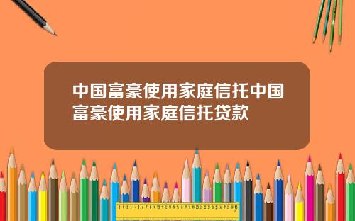 中国富豪使用家庭信托中国富豪使用家庭信托贷款