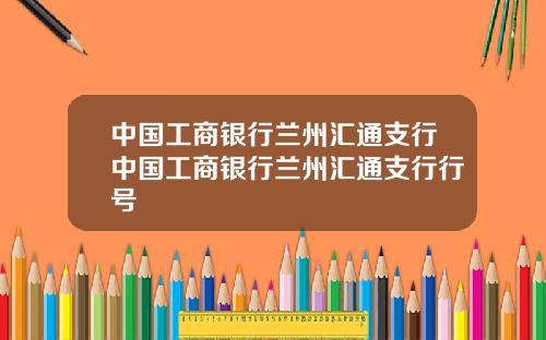 中国工商银行兰州汇通支行中国工商银行兰州汇通支行行号