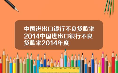 中国进出口银行不良贷款率2014中国进出口银行不良贷款率2014年度