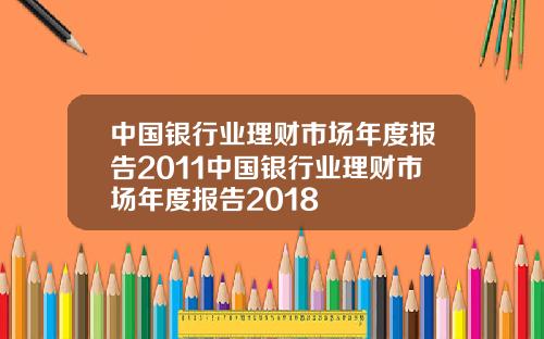 中国银行业理财市场年度报告2011中国银行业理财市场年度报告2018