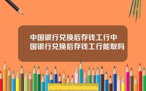 中国银行兑换后存钱工行中国银行兑换后存钱工行能取吗