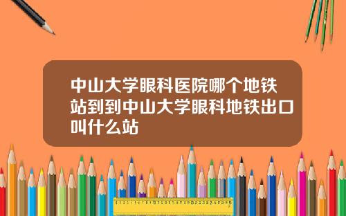 中山大学眼科医院哪个地铁站到到中山大学眼科地铁出口叫什么站