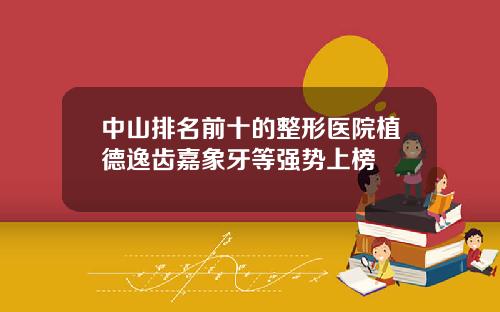 中山排名前十的整形医院植德逸齿嘉象牙等强势上榜