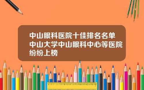 中山眼科医院十佳排名名单中山大学中山眼科中心等医院纷纷上榜