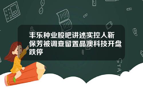 丰乐种业股吧讲述实控人靳保芳被调查留置晶澳科技开盘跌停