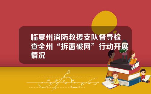 临夏州消防救援支队督导检查全州“拆窗破网”行动开展情况