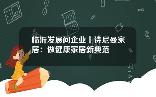 临沂发展问企业丨诗尼曼家居：做健康家居新典范