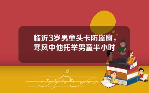 临沂3岁男童头卡防盗窗，寒风中他托举男童半小时