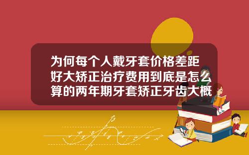 为何每个人戴牙套价格差距好大矫正治疗费用到底是怎么算的两年期牙套矫正牙齿大概多少钱一副