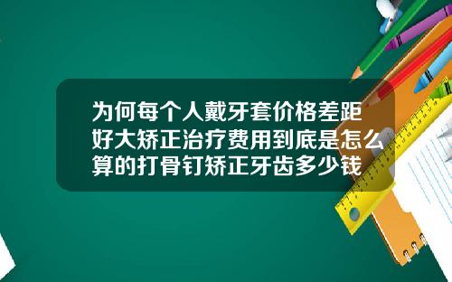 为何每个人戴牙套价格差距好大矫正治疗费用到底是怎么算的打骨钉矫正牙齿多少钱
