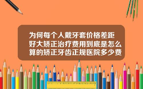为何每个人戴牙套价格差距好大矫正治疗费用到底是怎么算的矫正牙齿正规医院多少费用