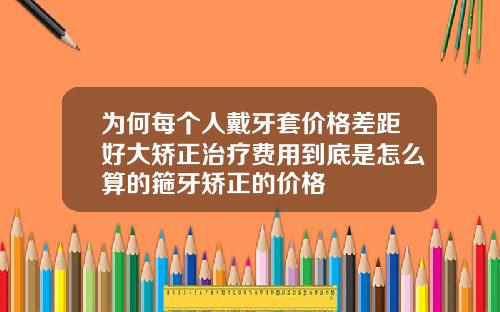 为何每个人戴牙套价格差距好大矫正治疗费用到底是怎么算的箍牙矫正的价格