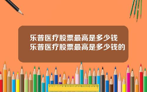 乐普医疗股票最高是多少钱乐普医疗股票最高是多少钱的