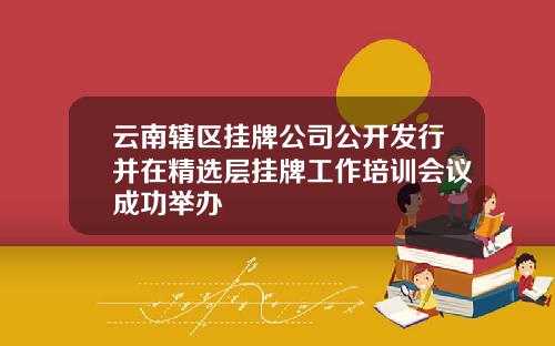 云南辖区挂牌公司公开发行并在精选层挂牌工作培训会议成功举办