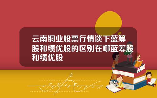 云南铜业股票行情谈下蓝筹股和绩优股的区别在哪蓝筹股和绩优股