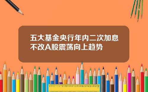 五大基金央行年内二次加息不改A股震荡向上趋势