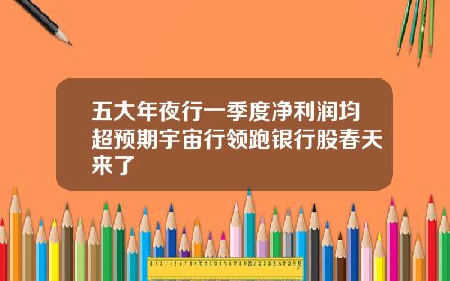 五大年夜行一季度净利润均超预期宇宙行领跑银行股春天来了