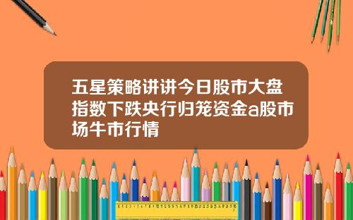 五星策略讲讲今日股市大盘指数下跌央行归笼资金a股市场牛市行情