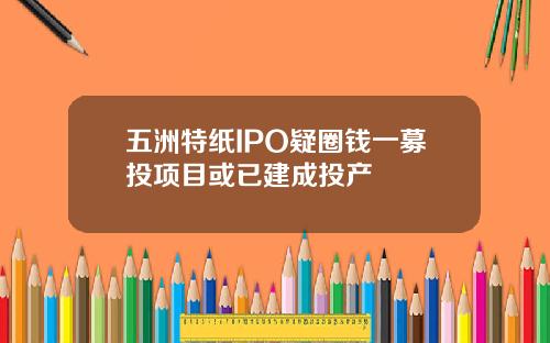 五洲特纸IPO疑圈钱一募投项目或已建成投产