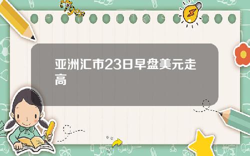 亚洲汇市23日早盘美元走高