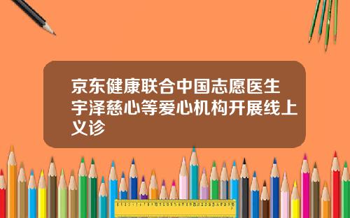 京东健康联合中国志愿医生宇泽慈心等爱心机构开展线上义诊