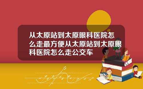 从太原站到太原眼科医院怎么走最方便从太原站到太原眼科医院怎么走公交车