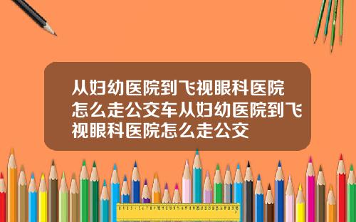 从妇幼医院到飞视眼科医院怎么走公交车从妇幼医院到飞视眼科医院怎么走公交