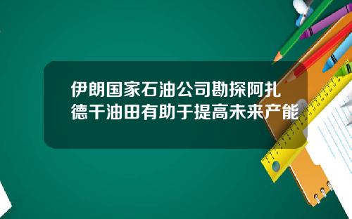 伊朗国家石油公司勘探阿扎德干油田有助于提高未来产能