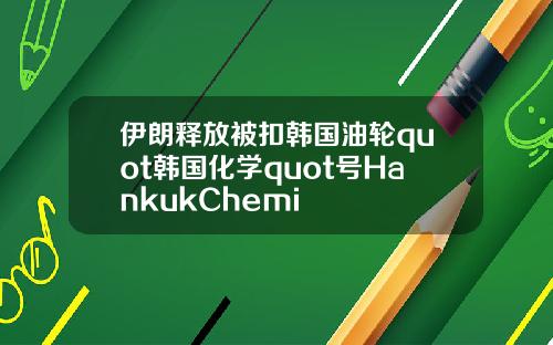 伊朗释放被扣韩国油轮quot韩国化学quot号HankukChemi