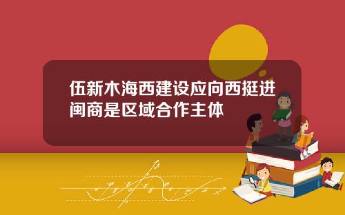 伍新木海西建设应向西挺进闽商是区域合作主体