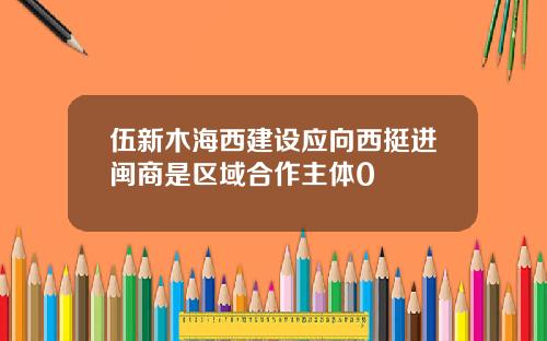 伍新木海西建设应向西挺进闽商是区域合作主体0