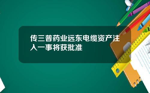 传三普药业远东电缆资产注入一事将获批准