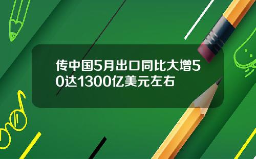传中国5月出口同比大增50达1300亿美元左右