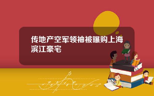 传地产空军领袖被曝购上海滨江豪宅