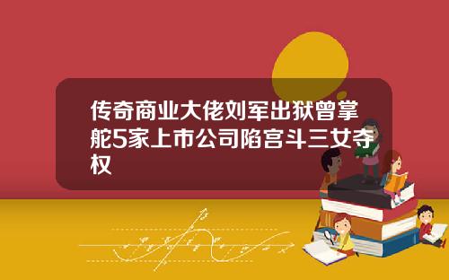 传奇商业大佬刘军出狱曾掌舵5家上市公司陷宫斗三女夺权