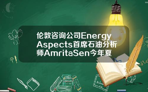 伦敦咨询公司EnergyAspects首席石油分析师AmritaSen今年夏季油市供需可能相当紧张