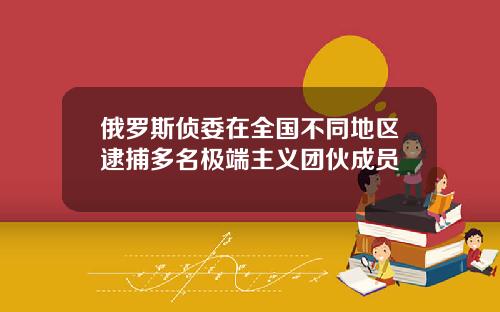 俄罗斯侦委在全国不同地区逮捕多名极端主义团伙成员